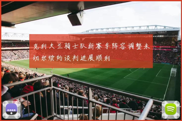 克利夫兰骑士队新赛季阵容调整米切尔续约谈判进展顺利