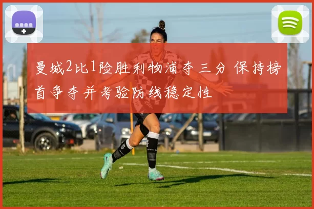 曼城2比1险胜利物浦夺三分 保持榜首争夺并考验防线稳定性