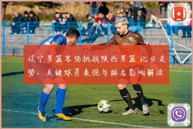 辽宁男篮客场挑战陕西男篮 比分走势、关键球员表现与排名影响解读