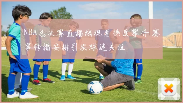 NBA总决赛直播线观看热度攀升 赛事转播安排引发球迷关注