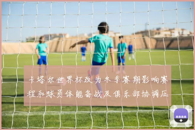 卡塔尔世界杯改为冬季赛期影响赛程和球员体能备战及俱乐部协调压力