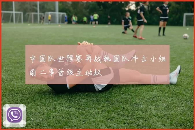 中国队世预赛再战韩国队冲击小组前二争晋级主动权
