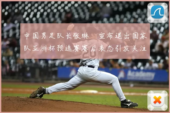 中国男足队长张琳芃宣布退出国家队亚洲杯预选赛赛后表态引发关注