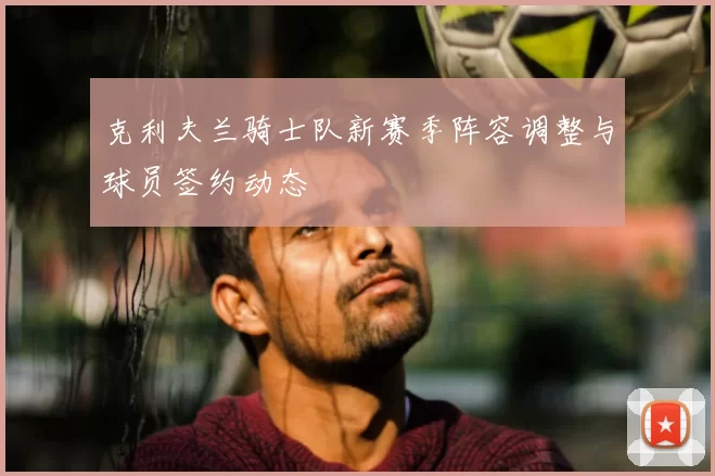 克利夫兰骑士队新赛季阵容调整与球员签约动态