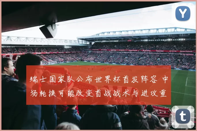 瑞士国家队公布世界杯首发阵容 中场轮换可能改变首战战术与进攻重心