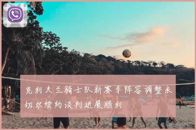 克利夫兰骑士队新赛季阵容调整米切尔续约谈判进展顺利