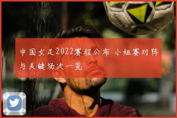 中国女足2022赛程公布 小组赛对阵与关键场次一览
