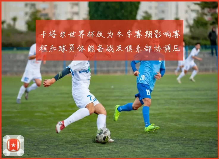 卡塔尔世界杯改为冬季赛期影响赛程和球员体能备战及俱乐部协调压力