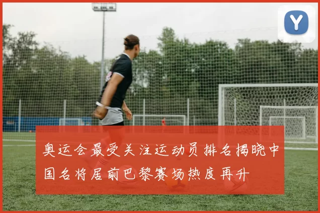 奥运会最受关注运动员排名揭晓中国名将居前巴黎赛场热度再升