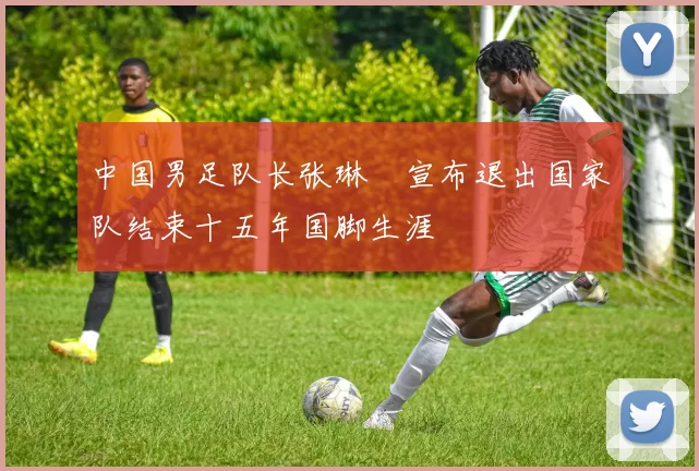 中国男足队长张琳芃宣布退出国家队结束十五年国脚生涯