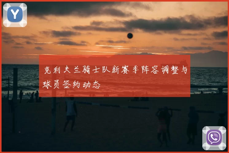 克利夫兰骑士队新赛季阵容调整与球员签约动态