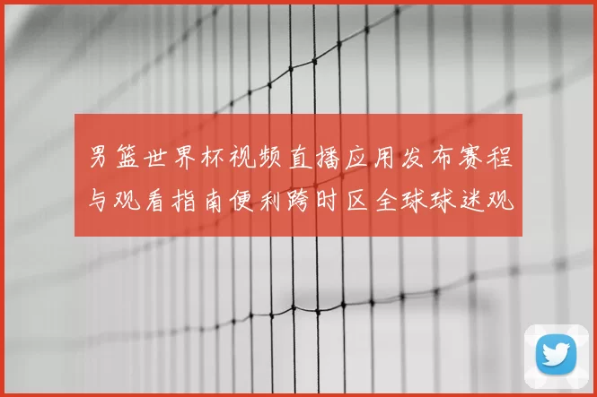 男篮世界杯视频直播应用发布赛程与观看指南便利跨时区全球球迷观赛