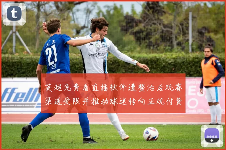 英超免费看直播软件遭整治后观赛渠道受限并推动球迷转向正规付费平台