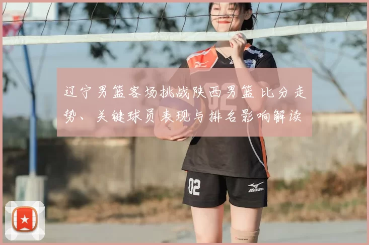 辽宁男篮客场挑战陕西男篮 比分走势、关键球员表现与排名影响解读