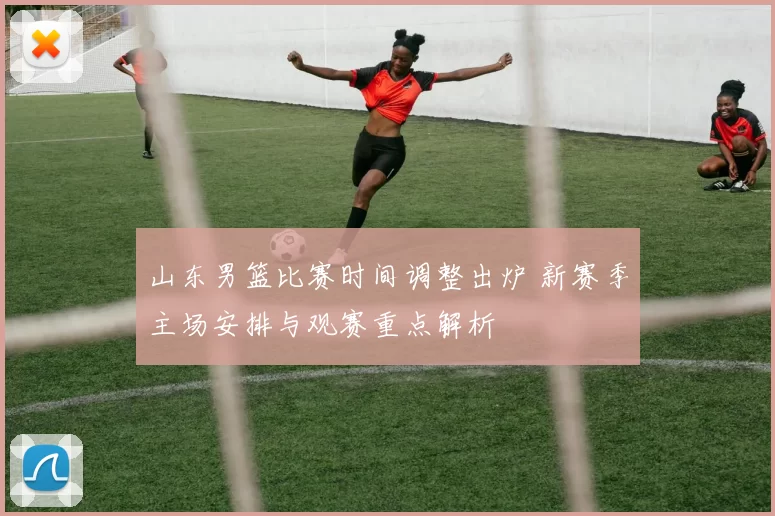 山东男篮比赛时间调整出炉 新赛季主场安排与观赛重点解析