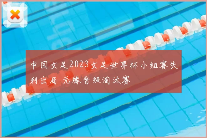 中国女足2023女足世界杯小组赛失利出局 无缘晋级淘汰赛