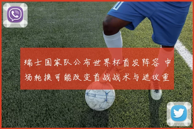 瑞士国家队公布世界杯首发阵容 中场轮换可能改变首战战术与进攻重心