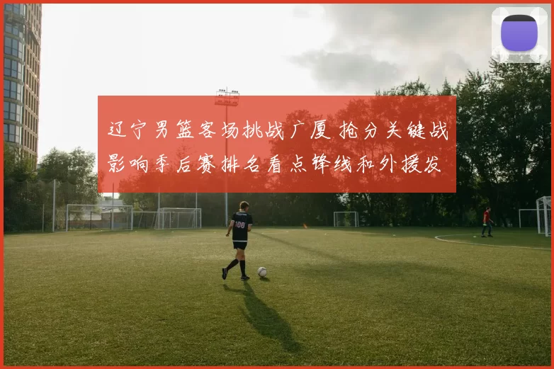 辽宁男篮客场挑战广厦 抢分关键战影响季后赛排名看点锋线和外援发挥