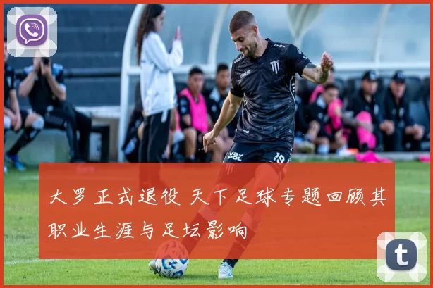 大罗正式退役 天下足球专题回顾其职业生涯与足坛影响