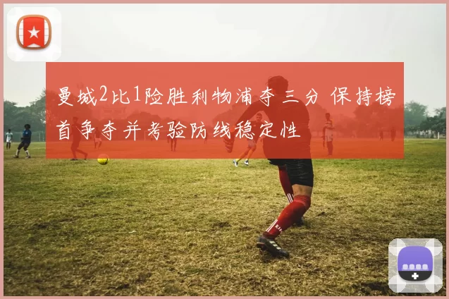 曼城2比1险胜利物浦夺三分 保持榜首争夺并考验防线稳定性