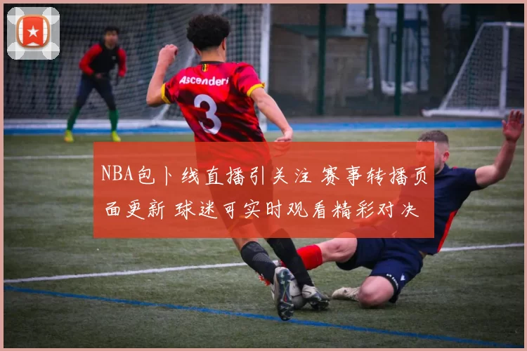 NBA包卜线直播引关注 赛事转播页面更新 球迷可实时观看精彩对决