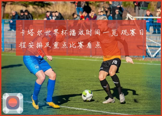 卡塔尔世界杯播放时间一览 观赛日程安排及重点比赛看点