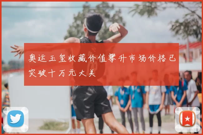 奥运玉玺收藏价值攀升市场价格已突破十万元大关