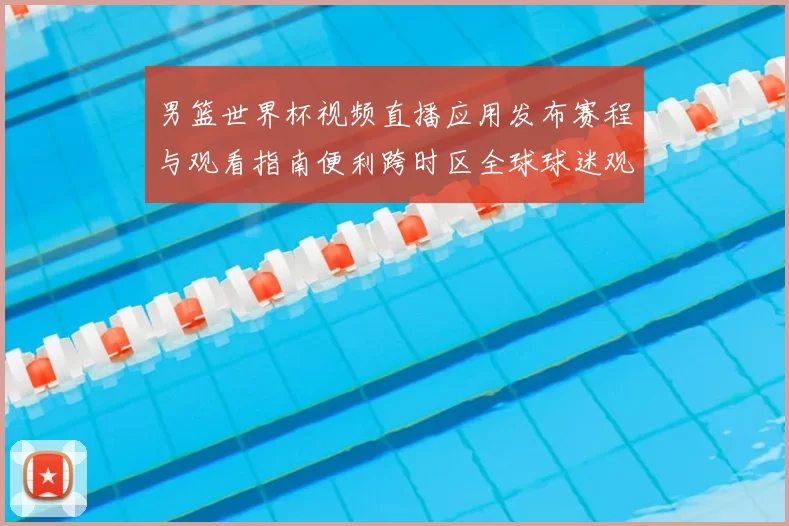 男篮世界杯视频直播应用发布赛程与观看指南便利跨时区全球球迷观赛