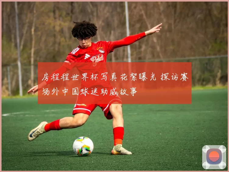 房程程世界杯写真花絮曝光 探访赛场外中国球迷助威故事