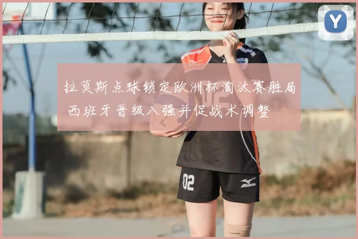 拉莫斯点球锁定欧洲杯淘汰赛胜局 西班牙晋级八强并促战术调整