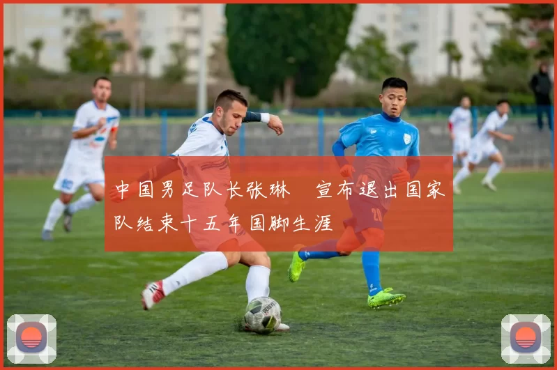 中国男足队长张琳芃宣布退出国家队结束十五年国脚生涯