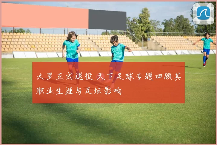 大罗正式退役 天下足球专题回顾其职业生涯与足坛影响