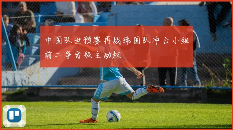中国队世预赛再战韩国队冲击小组前二争晋级主动权
