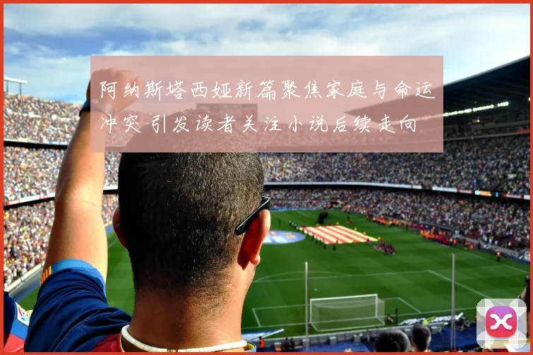 阿纳斯塔西娅新篇聚焦家庭与命运冲突 引发读者关注小说后续走向