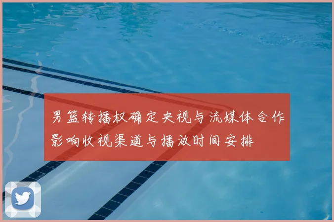 男篮转播权确定央视与流媒体合作影响收视渠道与播放时间安排