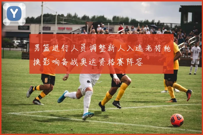 男篮进行人员调整新人入选老将轮换影响备战奥运资格赛阵容