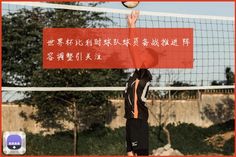 世界杯比利时球队球员备战推进 阵容调整引关注