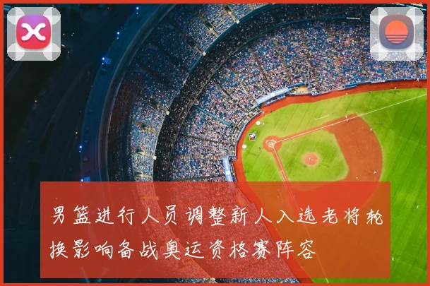 男篮进行人员调整新人入选老将轮换影响备战奥运资格赛阵容