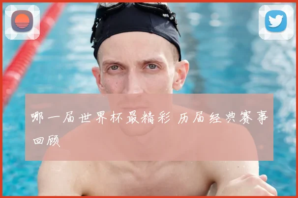 哪一届世界杯最精彩 历届经典赛事回顾