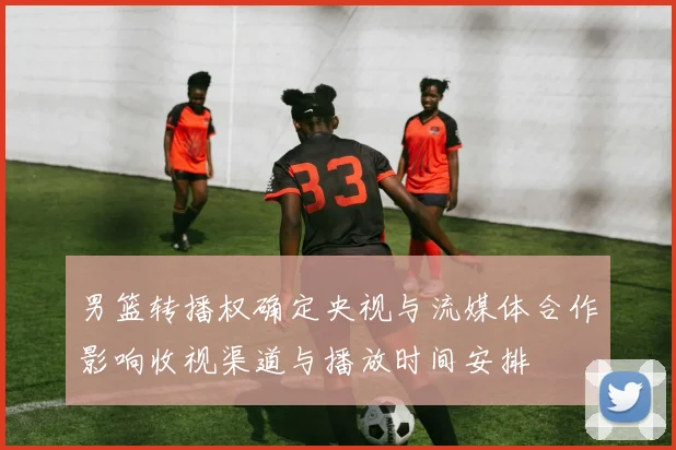 男篮转播权确定央视与流媒体合作影响收视渠道与播放时间安排