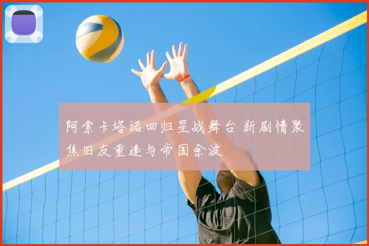阿索卡塔诺回归星战舞台 新剧情聚焦旧友重逢与帝国余波