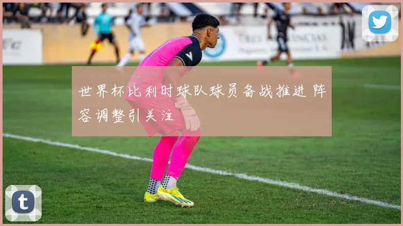 世界杯比利时球队球员备战推进 阵容调整引关注