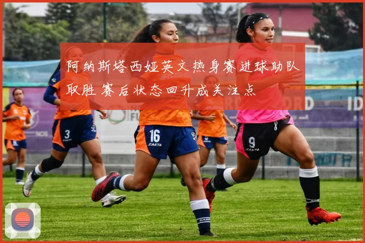 阿纳斯塔西娅英文热身赛进球助队取胜 赛后状态回升成关注点